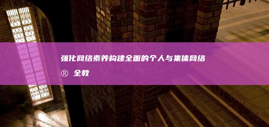 强化网络素养：构建全面的个人与集体网络安全教育体系