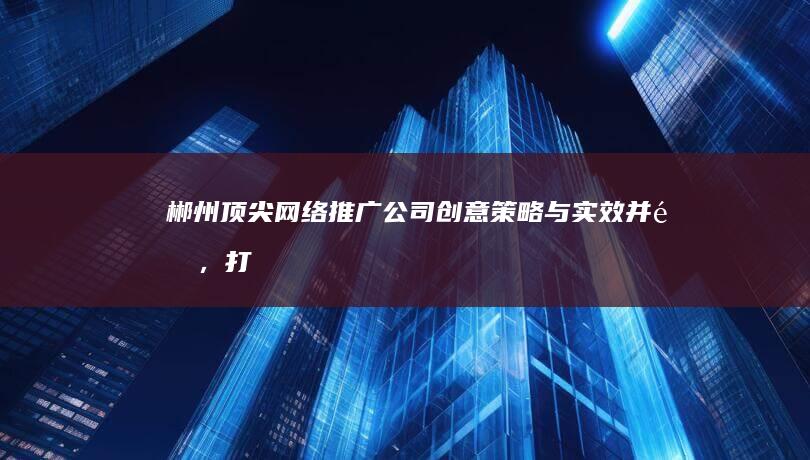 郴州顶尖网络推广公司：创意策略与实效并重，打造品牌影响力